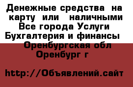 Денежные средства  на  карту  или   наличными - Все города Услуги » Бухгалтерия и финансы   . Оренбургская обл.,Оренбург г.